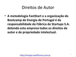 Direitos de Autor
• A metodologia FastStart e a organização do
  Bootcamp do Energia de Portugal é da
  responsabilidade da Fábrica de Startups S.A.
  detendo esta empresa todos os direitos de
  autor e de propriedade intelectual.




                                                 2
          http://energia.myefficiency.com.pt
 