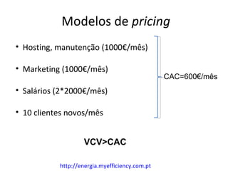 Modelos de pricing
• Hosting, manutenção (1000€/mês)

• Marketing (1000€/mês)
                                                CAC=600€/mês
• Salários (2*2000€/mês)

• 10 clientes novos/mês


                   VCV>CAC

           http://energia.myefficiency.com.pt
 