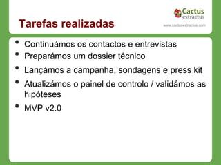 Tarefas realizadas                       www.cactusextractus.com
                                       cactusextractus.blogspot.com




•   Continuámos os contactos e entrevistas
•   Preparámos um dossier técnico
•   Lançámos a campanha, sondagens e press kit
•   Atualizámos o painel de controlo / validámos as
    hipóteses
•   MVP v2.0
 