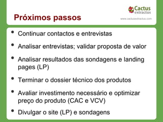 Próximos passos                           www.cactusextractus.com
                                        cactusextractus.blogspot.com




•   Continuar contactos e entrevistas

•   Analisar entrevistas; validar proposta de valor

•   Analisar resultados das sondagens e landing
    pages (LP)

•   Terminar o dossier técnico dos produtos

•   Avaliar investimento necessário e optimizar
    preço do produto (CAC e VCV)
•   Divulgar o site (LP) e sondagens
 