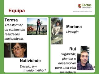 Equipa                                www.cactusextractus.com
                                      cactusextractus.blogspot.com




Teresa
Transformar
                                  Mariana
os sonhos em
                                  Linchpin.
realidades
sustentáveis.


                                    Rui
                               Organizar,
                                planear e
         Natividade
                             desenvolver
         Desejo: um        para uma vida
           mundo melhor!
                              sustentável
 