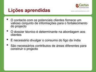 Lições aprendidas                             www.cactusextractus.com
                                            cactusextractus.blogspot.com




•   O contacto com os potenciais clientes fornece um
    valioso conjunto de informações para o fortalecimento
    do projecto
•   O dossier técnico é determinante na abordagem aos
    clientes
•   É necessário divulgar o consumo do figo da índia
•   São necessários contributos de áreas diferentes para
    construir o projecto
 