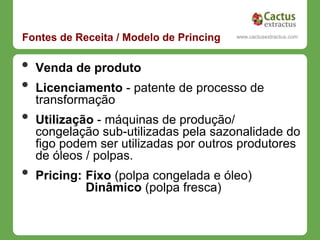 Fontes de Receita / Modelo de Princing     www.cactusextractus.com
                                         cactusextractus.blogspot.com




•   Venda de produto
•   Licenciamento - patente de processo de
    transformação
•   Utilização - máquinas de produção/
    congelação sub-utilizadas pela sazonalidade do
    figo podem ser utilizadas por outros produtores
    de óleos / polpas.
•   Pricing: Fixo (polpa congelada e óleo)
             Dinâmico (polpa fresca)
 