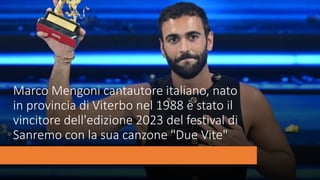 Marco Mengoni cantautore italiano, nato
in provincia di Viterbo nel 1988 è stato il
vincitore dell'edizione 2023 del festival di
Sanremo con la sua canzone "Due Vite"
 