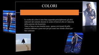 COLORI
La scelta dei colori è stata fatta seguendo principalmente gli abiti
indossati dal cantante durante le serate al festival oltre al videoclip
della canzone che ha portato.
Tutto si basa su una tonalità scura , spesso con tessuti di pelle
sintetica abbinati a jeans neri per poi usare uno sfondo chiaro per
fare contrasto
 