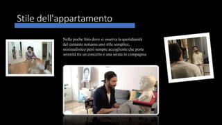 Stile dell'appartamento
Nelle poche foto dove si osserva la quotidianità
del cantante notiamo uno stile semplice,
minimalistico però sempre accogliente che porta
serenità tra un concerto e una serata in compagnia
 