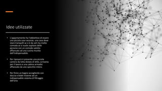 Idee utilizzate
• L'appartamento ha l'obbiettivo di essere
una piccola casa vacanze, una casa dove
stare tranquilli se si è da soli ma molto
comoda se si vuole ospitare delle
persone con un comodo salotto
affiancato ad una cucina munita
dell'indispensabile.
• Per riposarsi è presente una piccola
camera da lotta dotata di letto, scrivania
per il lavoro e una cabina armadio
affiancato da uno specchio intero.
• Per finire un bagno accogliente con
doccia e bidet insieme ad un
indispensabile sistema di filtraggio
dell'aria
 