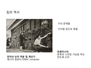 칩의 역사
전자식 숫자 적분 및 계산기
에니악 컴퓨터 ENIAC computer
수의 문제를
디지털 칩으로 해결
트랜지스터
증폭과 스위칭 기능을 하는
반도체 소자
 