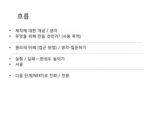 흐름
• 제작에 대한 개념 / 생각
• 무엇을 위해 만들 것인가? (사용 목적)
• 원리의 이해 (접근 방법) / 생각-질문하기
• 실험 / 실패 – 완성도 높이기
• 사용
• 다음 단계(NEXT)로 진화 / 전환
 