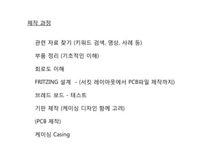 제작 과정
관련 자료 찾기 (키워드 검색, 영상, 사례 등)
부품 정리 (기초적인 이해)
회로도 이해
FRITZING 설계 - (서킷 레이아웃에서 PCB파일 제작까지)
브레드 보드 - 테스트
기판 제작 (케이싱 디자인 함께 고려)
(PCB 제작)
케이싱 Casing
 