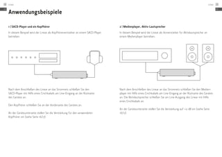 Anwendungsbeispiele
1 | SACD-Player und ein Kopfhörer
In diesem Beispiel wird der Linear als Kopfhörerverstärker an einem SACD-Player
betrieben.
Nach dem Anschließen des Linear an das Stromnetz schließen Sie den
­SACD-Player mit Hilfe eines Cinchkabels am Line-Eingang an der Rückseite ­
des Gerätes an.
Den Kopfhörer schließen Sie an der Vorderseite des Gerätes an.
An der Geräteunterseite stellen Sie die Verstärkung für den verwendeten
­Kopfhörer ein (siehe Seite 16/17).
2 | Medienplayer, Aktiv-Lautsprecher
In diesem Beispiel wird der Linear als Vorverstärker für Aktivlautsprecher an
einem Medienplayer betrieben.
Nach dem Anschließen des Linear an das Stromnetz schließen Sie den Medien-
player mit Hilfe eines Cinchkabels am Line-Eingang an der Rückseite des Gerätes
an. Die Aktivlautsprecher schließen Sie am Line-Ausgang des Linear mit Hilfe
eines Cinchkabels an.
An der Geräteunterseite stellen Sie die Verstärkung auf +0 dB ein ­(siehe Seite
16/17).
DE
Linear18
DE
Linear 19
 