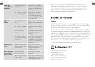 Linker und
rechter Kanal sind
vertauscht
Im Verbindungskabel ist
ein Kanaltausch.
Überprüfen Sie alle verwen-
deten Verbindungskabel und
tauschen Sie gegebenenfalls
die Kanäle.
Der Kopfhörer sitzt falsch
herum auf dem Kopf.
Überprüfen Sie, ob Sie den
Kopfhörer gemäß der Beschrif-
tung aufgesetzt haben und
setzen Sie ihn gegebenenfalls
richtig herum auf.
Signal ist
verzerrt
Der Eingangspegel ist zu
hoch.
Regeln Sie die Lautstärke der
an­geschlossenen Signalquelle
herunter.
Der Kopfhörer ist defekt. Benutzen Sie einen anderen
Kopfhörer.
Das Signal selber ist
verzerrt.
Verwenden Sie einen anderen
Titel oder einen anderen
Tonträger.
Der Verstärkungsfaktor
und die Gesamtlaut­stärke
sind zu hoch.
Setzen Sie den Verstärkungs-
faktor gemäß dieser Bedie-
nungsanleitung herunter und
platzieren Sie die DIP-Schalter
entsprechend.
Brummen ist zu
hören
Mehrere angeschlossene
Geräte verursachen eine
Brummschleife.
Stellen Sie eine korrekte
Erdungs­verbindung her. Ziehen
Sie gegebenenfalls einen
Elektriker hinzu.
Radio-Störungen
sind im Hinter-
grund zu hören
Falsche Signalkabel
wurden verwendet.
Verwenden Sie geeignete
Signalkabel.
Abschirmung am Signal-
kabel ist defekt.
Überprüfen Sie die ­Abschir­mung
am Signalkabel und ersetzen Sie
das Kabel ­gegebenenfalls.
Rechtliche Hinweise
Garantie
Jedes Gerät von Lehmannaudio wird einzeln geprüft und einer vollständigen
Funktionskontrolle unterzogen. Die Verwendung ausschließlich hochwertigster
Bauteile erlaubt die Gewährung von zwei Jahren Garantie.
Als Garantienachweis dient der Kaufbeleg/die Quittung. Ein Registrierungsfor­mular
ist dem Produkt beigelegt oder kann unter www.lehmannaudio.com/de/service/
registrierung.html abgerufen werden. Schäden, die durch unsachgemäßen Einbau
oder unsachgemäße Behandlung entstanden sind, unterliegen nicht der Garantie.
Ihre Beseitigung ist daher kostenpflichtig. Schadensersatzansprüche jeglicher
Art, insbesondere von Folgeschäden, sind ausgeschlossen. Eine Haftung, die den
Warenwert des Gerätes übersteigt, ist außerdem ausgeschlossen.
Es gelten die Allgemeinen Geschäftsbedingungen der Firma:
Lehmannaudio Vertriebs GmbH
Richard-Zanders-Str. 54
51469 Bergisch Gladbach
Tel.: +49 (0) 2202 – 280 62 40
Fax: +49 (0) 2202 – 280 62 39
www.lehmannaudio.de
Falls sich ein Problem nicht mit Hilfe dieser Übersicht beseitigen lässt,
kontaktieren Sie bitte den Fachhändler, bei dem Sie das Gerät erworben
haben. Ist dies nicht möglich, können Sie mit unserer Händlersuche unter
www.lehmannaudio.com/de/service/haendler/ einfach und bequem einen
anderen geeigneten Händler in Ihrer Nähe finden.
DE
Linear28
DE
Linear 29
 
