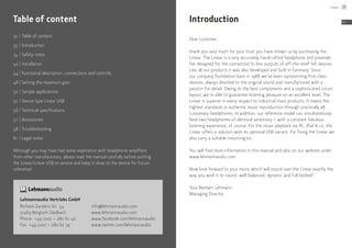 32	|	Table of content
33	 |	Introduction
34	|	Safety notes
42	|	Installation
44	|	Functional description: connections and controls
48	|	Setting the maximum gain
50	|	Sample applications
52	|	Device type Linear USB
56	|	Technical specifications
57	 |	Accessories
58	|	Troubleshooting
61	 |	Legal notes
Although you may have had some experience with headphone amplifiers
from other manufacturers, please read the manual carefully before putting
the ­Linear/Linear USB to service and keep it close to the device for future
reference!
Table of content
Lehmannaudio Vertriebs GmbH
Richard-Zanders-Str. 54
51469 Bergisch Gladbach
Phone: +49 2202 – 280 62 40
Fax: +49 2202 – 280 62 39
info@lehmannaudio.com
www.lehmannaudio.com
www.facebook.com/lehmannaudio
www.twitter.com/lehmannaudio
Introduction
Dear customer,
thank you very much for your trust you have shown us by purchasing the
Linear. The Linear is a very accurately handcrafted headphone and preampli-
fier designed for the connection to line outputs of off-the-shelf hifi devices.
Like all our products it was also developed and built in Germany. Since
our company foundation back in 1988 we’ve been representing first-class
devices, always devoted to the original sound and manufactured with a
passion for detail. Owing to the best components and a sophisticated circuit
layout, we’re able to guarantee listening pleasure on an excellent level. The
Linear is superior in every respect to industrial mass products. It meets the
highest standards in authentic music reproduction through practically all
customary headphones. In addition, our reference model can simultaneously
feed two headphones of identical sensitivity – with a constant fabulous
listening experience, of course. For the music playback via PC, iPad & co. the
Linear offers a solution with its optional USB variant. For fixing the Linear we
also carry a suitable mounting kit.
You will find more information in this manual and also on our website under
www.lehmannaudio.com.
Now look forward to your music which will sound over the Linear exactly the
way you wish it to sound: well-balanced, dynamic and full-bodied!
Your Norbert Lehmann
Managing Director
Linear 33
EN
 