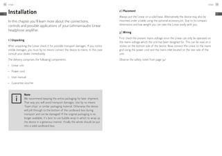 Installation
In this chapter you’ll learn more about the connections,
controls and possible applications of your Lehmannaudio Linear
headphone amplifier.
1 | Unpacking
After unpacking the Linear check it for possible transport damages. If you notice
visible damages, you must by no means connect the device to mains. In this case
consult your dealer immediately.
The delivery comprises the following components:
≠	 Linear unit
≠	 Power cord
≠	 User manual
≠	 Guarantee voucher
Note
We recommend keeping the entire packaging for later shipment.
That way you will avoid transport damages. Use by no means
‘foam chips’ or similar packaging material. Otherwise the device
will jolt through to the bottom of the cardboard box during
transport and can be damaged! If the original packaging is no
longer available, it’s best to use bubble wrap in which to wrap up
the device in a generous manner. Finally the whole should be put
into a solid cardboard box.
2 | Placement
Always put the Linear on a solid base. Alternatively the device may also be
mounted under a table using the optional accessory kit. Due to its compact
dimensions and low weight you can take the Linear easily with you.
3 | Wiring
First check the present mains voltage since the Linear can only be operated on
the mains voltage which the unit has been designed for. This can be read on a
sticker on the bottom side of the device. Now connect the Linear to the mains
grid using the power cord and the mains inlet located on the rear side of the
unit.
Observe the safety notes from page 34!
Linear42
EN
Linear 43
EN
 