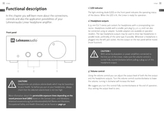 Front panel
1 2 3
Functional description
In this chapter you will learn more about the connections,
controls and also the application possibilities of your
Lehmannaudio Linear headphone amplifier.
Caution!
Headphones can produce volume levels which may be hazardous
to your health. So before you put on your headphones, always
check that the selected volume level is not too high.
More information about the permissible exposure times depending on the
sound pressure level (dBA) based on the German Lärm- und Vibrations-
Arbeitsschutzverordnung (LärmVibrationsArbSchV) [Noise and Vibrations
Occupational Safety and Health Directive] can be found on page 40.
1 | LED indicator
The light emitting diode (LED) on the front panel indicates the operating status
of the device. When the LED is lit, the Linear is ready for operation.
2 | Headphone outputs
6.35 mm (1⁄4 ") stereo jack sockets for headphones with a corresponding con-
nector. Headphone models with a smaller jack plug (3.5 or 2.5 mm) can also
be connected using an adapter. Suitable adapters are available at specialist
retailers. The two headphone outputs may be used to drive two headphones in
parallel mode, preferably of the same type if possible. Whenever a headphone is
plugged into the left jack socket, the line output on the rear panel will be muted
(mute function).
Caution !
With active loudspeakers or power amplifiers connected to
the line out of the Linear, make sure the volume control is
turned fully counterclockwise before pulling a plug out of this
headphone output.
3 | Volume control
Using the volume control you can adjust the output level of both the line output
and the headphone outputs. Turn the volume control counterclockwise to lower
the volume; turning it clockwise will increase the level.
We suggest you turn this control fully counterclockwise at the end of operation,
thus setting the output level to zero.
Linear44
EN
Linear 45
EN
 