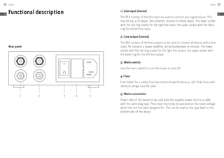 Functional description
Rear panel
1 2 3 4 5
1 | Line input (stereo)
The RCA sockets of the line input are used to connect your signal source. This
may be e.g. a CD player, DA converter, receiver or media player. The lower socket
with the red ring stands for the right line input, the upper socket with the black
ring for the left line input.
2 | Line output (stereo)
The RCA sockets of the line output can be used to connect all devices with a line
input, for instance a power amplifier, active loudspeaker or receiver. The lower
socket with the red ring stands for the right line output, the upper socket with
the black ring for the left line output.
3 | Mains switch
Use the mains switch to turn the Linear on and off.
4 | Fuse
Fuse holder for a safety fuse (see technical specifications p. 56). Only fuses with
identical ratings must be used.
5 | Mains connection
Power inlet of the device to be used with the supplied power cord or a cable
with the same plug type. The Linear must only be operated on the mains voltage
which the unit has been designed for. This can be read on the type label on the
bottom side of the device.
Linear46
EN
Linear 47
EN
 