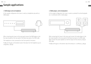 Sample applications
1 | SACD player and one headphone
In this sample configuration the Linear is used as a headphone amp with an
SACD player.
After connecting the Linear to the mains grid connect the SACD player to the
line input located on the rear panel of the device by means of an RCA cable.
The headphone is then connected on the front panel of the device.
Finally set the gain on the bottom side of the device for the headphone you’re
using (see p. 48/49).
2 | Media player, active loudspeakers
In this sample configuration the Linear is used as a preamp för active loudspeak-
ers in combination with a media player.
After connecting the Linear to the mains grid connect the media player to the
line input located on the rear panel of the device by means of an RCA cable.
Now connect the active speakers to the line output of the Linear by using an
RCA cable.
Finally set the gain on the bottom side of the device to +0 dB (see p. 48/49).
Linear50
EN
Linear 51
EN
 