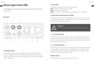 Device type Linear USB
The following descriptions apply exclusively to the device type
Linear USB.
Rear panel
1
4 5 6
2 3 7 8 9 10
1 | USB input (stereo)
USB socket (type B) for linking a computer with USB port. Normally there is
no need to install a driver, the Linear USB will be recognised as external audio
device. If the USB port receives no audio signal, the amp switches automatically
to the analogue input.
2 | Status LEDs
These LEDs indicate the status of the USB connection.
Red: No USB connection with the computer.
Green: Transmission of audio data.
None: The USB connection is working, but no audio data are transmitted.
3 | Loop output or alternative line in (stereo)
This output may be used to connect all devices with a 3.5 mm mini jack connec-
tor. Alternatively this socket can also double as an input, in which case the line
in RCA sockets are used as loop output.
Caution !
NEVER connect both inputs simultaneously to signal sources!
4 – 5 | Line input (stereo)
The RCA sockets of the line input are used to connect your signal source. This
may be e.g. a CD player, DA converter, receiver or media player. The left socket
with the red ring (4) stands for the right line input, the socket next to it with the
black ring (5) for the left line input.
6 – 7 | Line output (stereo)
The RCA sockets of the line output can be used to connect all devices with a line
input, for instance a power amplifier, active loudspeaker or receiver. The upper
socket (6) with the black ring stands for the left line output, the lower socket
with the red ring (7) for the right line output.
8 | Mains switch
Use the mains switch to turn the Linear USB on and off.
Linear52
EN
Linear 53
EN
 