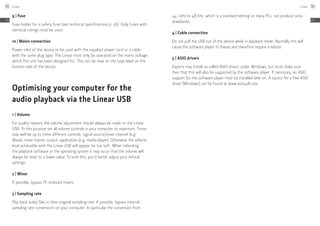 9 | Fuse
Fuse holder for a safety fuse (see technical specifications p. 56). Only fuses with
identical ratings must be used.
10 | Mains connection
Power inlet of the device to be used with the supplied power cord or a cable
with the same plug type. The Linear must only be operated on the mains voltage
which the unit has been designed for. This can be read on the type label on the
bottom side of the device.
Optimising your computer for the
­audio playback via the Linear USB
1 | Volume
For quality reasons the volume adjustment should always be made on the Linear
USB. To this purpose set all volume controls in your computer to maximum. Those
may well be up to three different controls: signal source/mixer channel (e.g.
Wave), mixer master output, application (e.g. media player). Otherwise the volume
level achievable with the Linear USB will appear far too soft. When rebooting
the playback software or the operating system it may occur that the volume will
always be reset to a lower value. To void this, you’d better adjust your default
settings.
2 | Mixer
If possible, bypass PC onboard mixers.
3 | Sampling rate
Play back audio files in their original sampling rate. If possible, bypass internal
sampling rate conversions on your computer. In particular the conversion from
44.1 kHz to 48 kHz, which is a standard setting on many PCs, can produce sonic
drawbacks.
4 | Cable connection
Do not pull the USB out of the device while in playback mode. Normally this will
cause the software player to freeze and therefore require a reboot.
5 | ASIO drivers
Experts may install so-called ASIO drivers under Windows, but must make sure
then that this will also be supported by the software player. If necessary, an ASIO
support for the software player must be installed later on. A source for a free ASIO
driver (Windows) can be found at www.asio4all.com.
Linear54
EN
Linear 55
EN
 