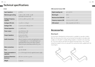 Technical specifications
Linear
Input impedance 47 kOhm
Maximum gain setting +0 dB, +10 dB, +18 dB, +20 dB
switchable on bottom side
Analogue frequency
response
10 Hz (-0,3 dB) to 35 kHz (-1 dB)
Analogue S/N ratio > 95 dB at +0 dB gain
Analogue THD < 0,001 % at 6 mW/300 Ohm
Channel separation > 70 dB/10 kHz
Power output ≠
300 Ohm/200 mW
≠
60 Ohm/400 mW
Output impedance ≠
Line out 60 Ohm
≠
Phones out 5 Ohm
Audio Connections ≠
Neutrik headphone sockets with gold-plated contacts
≠
1 x switching line out, 1 x non-switching line out
≠
gold-plated RCA sockets with teflon insulation
≠
stereo mini jack socket (loop out/line in) 3.5 mm
Mains connections 230 V AC
Fuse 250 mA, Slo-Blo
Power consumption in
operation
ca. 10 W through internal, regulated power supply
Enclosure dimensions
W x D x H
280 mm x 110 mm x 44 mm
Weight 1,5 kg net
USB converter (Linear USB)
Digital sampling rate up to 48 kHz
Word length 16 Bit
Maximum level USB-DAC 1 V eff.
Frequency response USB 10 Hz to 20 kHz (-1,5 dB)
USB standard fully compatible with USB 1.0
Accessories
Mounting kit
A mounting kit developed by Lehmannaudio is available at specialist retailers.
With this accessory the Linear can be mounted horizontally or vertically under
a table or on the wall. A suitable drilling template is included in the mounting
kit. This must only be used with the original mounting frames. The C-frames
should be screwed to the unit only with the countersunk bolts supplied with the
mounting kit.
Linear56
EN
Linear 57
EN
 
