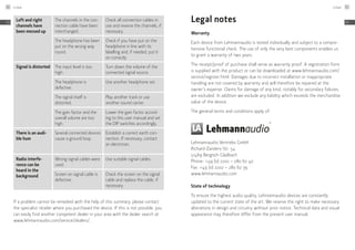 Left and right
channels have
been messed up
The channels in the con-
nection cable have been
interchanged.
Check all connection cables in
use and reverse the channels, if
necessary.
The headphone has been
put on the wrong way
round.
Check if you have put on the
headphone in line with its
labelling and, if needed, put it
on correctly
Signal is distorted The input level is too
high.
Turn down the volume of the
connected signal source.
The headphone is
­defective.
Use another headphone set.
The signal itself is
distorted.
Play another track or use
another sound carrier.
The gain factor and the
overall volume are too
high.
Lower the gain factor accord-
ing to this user manual and set
the DIP switches accordingly.
There is an audi-
ble hum
Several connected devices
cause a ground loop.
Establish a correct earth con-
nection. If necessary, contact
an electrician.
Radio interfe-
rence can be
heard in the
background
Wrong signal cables were
used.
Use suitable signal cables.
Screen on signal cable is
defective.
Check the screen on the signal
cable and replace the cable, if
necessary.
If a problem cannot be remedied with the help of this summary, please contact
the specialist retailer where you purchased the device. If this is not possible, you
can easily find another competent dealer in your area with the dealer search at
www.lehmannaudio.com/service/dealers/.
Legal notes
Warranty
Each device from Lehmannaudio is tested individually and subject to a compre-
hensive functional check. The use of only the very best components enables us
to grant a warranty of two years.
The receipt/proof of purchase shall serve as warranty proof. A registration form
is supplied with the product or can be downloaded at www.lehmannaudio.com/
­service/register.html. Damages due to incorrect installation or inappropriate
handling are not covered by warranty and will therefore be repaired at the
owner’s expense. Claims for damage of any kind, notably for secondary failures,
are excluded. In addition we exclude any liability which exceeds the merchandise
value of the device.
The general terms and conditions apply of:
Lehmannaudio Vertriebs GmbH
Richard-Zanders-Str. 54
51469 Bergisch Gladbach
Phone: +49 (0) 2202 – 280 62 40
Fax: +49 (0) 2202 – 280 62 39
www.lehmannaudio.com
State of technology
To ensure the highest audio quality, Lehmannaudio devices are constantly
updated to the current state of the art. We reserve the right to make necessary
alterations in design and circuitry without prior notice. Technical data and visual
appearance may therefore differ from the present user manual.
Linear60
EN
Linear 61
EN
 