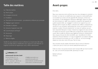 64	|	Table des matières
65	|	Avant-propos
66	|	Consignes de sécurité
72	 |	Installation
74	|	Description du fonctionnement : raccordements et éléments de commande
78	|	Réglage du gain maximum
80	|	Exemples d’utilisation
82	|	Variantes d’appareil Linear USB
86	|	Caractéristiques techniques
87	|	Accessoires
88	|	Dépannage
91	 |	Mentions légales
Veuillez lire avec attention la notice d’utilisation du Linear/Linear USB, même
si vous avez déjà utilisé un amplificateur pour casque d’un autre fabricant, et
la garder à proximité de l’appareil pour vous y référer ultérieurement.
Table des matières
Lehmannaudio Vertriebs GmbH
Richard-Zanders-Str. 54
51469 Bergisch Gladbach
Phone: +49 2202 – 280 62 40
Fax: +49 2202 – 280 62 39
info@lehmannaudio.com
www.lehmannaudio.com
www.facebook.com/lehmannaudio
www.twitter.com/lehmannaudio
Avant-propos
Cher client,
Nous vous remercions de la confiance que vous nous témoignez en achetant
le Linear. Le Linear est un amplificateur pour casque et un pré-amplificateur
se raccordant aux sorties Line des appareils HiFi classiques. Comme tous
nos produits, il a été développé et fabriqué en Allemagne. Depuis la création
de notre entreprise en 1988, nous proposons uniquement des appareils de
qualité exceptionnelle, qui s’engagent à rendre le son original et qui sont
fabriqués dans le respect du détail. L’utilisation des meilleurs composants du
marché et à une conception sophistiquée des circuits nous permet de vous
proposer un plaisir d’écoute exceptionnel. Le Linear est supérieur aux pro-
duits industriels fabriqués en masse. Il répond aux exigences les plus strictes
en matière de restitution sonore fidèle avec la majorité des casques d’écoute
usuels. Notre modèle de référence peut également alimenter simultanément
deux casques d’écoute de même sensibilité, avec, naturellement, la même
expérience d’écoute fabuleuse. Le Linear est également une solution adaptée
pour la restitution de musique via un PC, un iPad, etc. Un kit de montage
adapté est inclus dans notre offre pour fixer le Linear.
Vous trouverez de plus amples informations dans la notice d’utilisation
ci-après ainsi que sur notre site internet www.lehmannaudio.com.
Grâce au Linear, vous pouvez écouter votre musique telle que vous la souhai-
tez : avec une sonorité exceptionnelle, dynamique et totale.
Norbert Lehmann
Directeur
Linear 65
FR
 