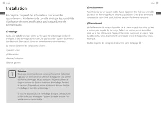 Installation
Ce chapitre comprend des informations concernant les
raccordements, les éléments de contrôle ainsi que les possibilités
d’utilisation de votre amplificateur pour casque Linear de
Lehmannaudio.
1 | Déballage
Après avoir déballé le Linear, vérifier qu’il n’a pas été endommagé pendant le
transport. Si des dommages sont visibles, ne pas raccorder l’appareil à l’alimenta-
tion électrique. Dans ce cas, contactez immédiatement votre revendeur.
La livraison comprend les composants suivants :
≠
	Appareil Linear
≠
	Câble secteur
≠
	Notice d’utilisation
≠
	Bon de garantie
Remarque
Nous vous recommandons de conserver l’ensemble de l’embal-
lage pour un éventuel renvoi ultérieur de l’appareil. Cela permet
d’éviter les dommages liés au transport. Ne jamais utiliser de
chips en mousse ou d’autres matériaux d’emballage. Pendant
le transport, l’appareil est secoué et descend alors au fond de
l’emballage et peut être endommagé !
Si vous ne disposez plus de l’emballage d’origine, utilisez plutôt
un film bulle pour envelopper l’appareil. Emballer ensuite l’en-
semble dans un carton solide.
2 | Positionnement
Placer le Linear sur un support stable. Il peut également être fixé sous une table
à l’aide du kit de montage fourni en tant qu’accessoire. Grâce à ses dimensions
compactes et à son faible poids, le Linear peut être facilement transporté.
3 | Raccordement
Vérifier la tension de secteur disponible, car le Linear ne peut être utilisé qu’avec
la tension pour laquelle il a été conçu. Celle-ci est précisée sur un autocollant
placé sur la face inférieure de l’appareil. Raccordez maintenant le Linear à l’aide
du câble secteur et du branchement sur la façade arrière de l’appareil au réseau
électrique.
Veuillez respecter les consignes de sécurité à partir de la page 66 !
Linear72
FR
Linear 73
FR
 