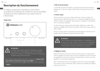 Façade avant
1 2 3
Description du fonctionnement
Ce chapitre comprend des informations concernant les
raccordements, les éléments de contrôle ainsi que les possibilités
d’utilisation de votre amplificateur pour casque Linear de
Lehmannaudio.
Attention !
Le volume sonore, dans le cadre de l’utilisation d’un casque,
peut atteindre un niveau dangereux pour la santé. Avant de
positionner le casque sur vos oreilles, assurez-vous toujours que
le volume sonore n’est pas trop fort. !
Vous trouverez de plus amples informations concernant les durées d’utili-
sation admises en fonction du niveau sonore (dBA) basées sur le décret
allemand sur la protection des travailleurs contre le bruit et les vibrations à
la page 71.
1 | DEL de fonctionnement
La diode électroluminescente (DEL) sur la façade avant de l’appareil indique si
l’appareil est en marche ou arrêté. La DEL fonctionne lorsque le Linear est en
marche.
2 | Sorties casque
Sortie jack stéréo 6,35 mm pour casque audio avec connecteur adapté. Les
casque audio avec petite fiche jack (3,5 ou 2,5 mm) peuvent également être rac-
cordés en utilisant un adaptateur. Vous trouverez un adaptateur correspondant
chez un commerçant spécialisé.
Les deux sorties pour casque audio peuvent être utilisées pour utiliser deux
casques en parallèle. Dans la mesure du possible, utiliser deux casques audio de
même modèle.
Dès qu’un casque audio est raccordé à la prise jack gauche, la sortie Line sur la
façade arrière de l’appareil est désactivée (fonction Mute).
Attention !
Si vous raccordez une enceinte amplifiée ou un amplificateur sur
la sortie Line du Linear, veuillez vous assurer, avant de débrancher
un connecteur de cette sortie du casque audio, que le régulateur
du volume sonore est poussé entièrement vers la gauche.
3 | Réglage du volume
Ajuster le volume de sortie de la sortie Line et des sorties pour casque audio à
l’aide du régulateur de volume sonore. Tourner le régulateur dans le sens inverse
des aiguilles d’une montre pour diminuer le volume sonore, et dans le sens des
aiguilles d’une montre pour l’augmenter.
Nous recommandons de tourner le régulateur dans le sens inverse des aiguilles
d’une montre jusqu’en butée après chaque utilisation de l’appareil pour régler le
volume sonore soit nul.
Linear74
FR
Linear 75
FR
 