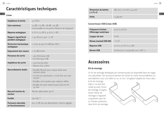 Caractéristiques techniques
Linear
Impédence d'entrée 47 kOhm
Gain maximum +0 dB, +10 dB, +18 dB, +20 dB
Commutable sur la partie inférieure de l'appareil
Réponse analogique 10 Hz (-0,3 dB) à 35 kHz (-1 dB)
Rapport signal/bruit
pondéré analogique
> 95 dB pour gain +0 dB
Distorsion harmonique
analogique
< 0,001 % pour 6 mW/300 Ohm
Espacement des canaux > 70 dB/10 kHz
Puissance de sortie ≠
300 Ohm/200 mW
≠
60 Ohm/400 mW
Impédence de sortie ≠
Line Out 60 Ohm
≠
Phones Out 5 Ohm
Raccordements Audio ≠
	Douilles Neutrik pour casque audio avec
contacts dorés
≠
	1x Line out commutant, 1x Line Out non com-
mutant
≠
	Douilles cinch dorées avec isolation téflon
≠
	Douille mini jack stéréo (Loop Out/Line In)
3,5 mm
Raccord tension du
secteur
Tension alternative 230 V
Fusible 250 mA, T
Puissance absorbée
en fonctionnement
env. 10 W via une alimentation interne régulée
Dimension du boîtier ­
L x P x H
280 mm x 110 mm x 44 mm
Poids 1,5 kg net
Convertisseur USB (Linear USB)
Fréquence d'échan-
tillonnage numérique
jusqu’à 48 kHz
Largeur de mot 16 Bit
Niveau maximal USB-DAC 1 V eff.
Réponse USB 10 Hz à 20 kHz (-1,5 dB)
Norme USB Entièrement compatible avec USB 1.0
Accessoires
Kit de montage
Un kit de montage développé par Lehmannaudio est disponible dans les maga-
sins spécialisés. Cet accessoire permet de monter le Linear horizontalement ou
verticalement sous une table ou sur un mur. Un gabarit adapté est inclus dans
le kit de montage.
Celui-ci ne doit être
utilisé qu’avec l’étrier
de montage d’origine.
Visser l’étrier de
montage à l’appareil
uniquement avec les
vis fraisées présentes
dans le kit de montage.
Linear86
FR
Linear 87
FR
 