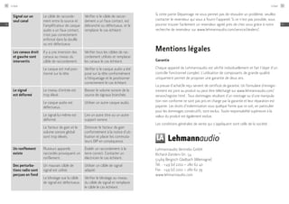 Signal sur un
seul canal
Le câble de raccorde-
ment entre la source et
l'amplificateur de casque
audio a un faux contact,
n'est pas correctement
enfoncé dans la douille
ou est défectueux.
Vérifier si le câble de raccor-
dement a un faux contact, est
débranché ou défectueux, et le
remplacer le cas échéant.
Les canaux droit
et gauche sont
intervertis
Il y a une inversion des
canaux au niveau du
câble de raccordement.
Vérifier tous les câbles de rac-
cordement utilisés et remplacer
les canaux le cas échéant.
Le casque est mal posi-
tionné sur la tête.
Vérifier si le casque audio a été
posé sur la tête conformément
à l'étiquetage et le positionner
correctement le cas échéant.
Le signal
est déformé
Le niveau d'entrée est
trop élevé.
Baisser le volume sonore de la
source de signaux branchée.
Le casque audio est
défectueux.
Utiliser un autre casque audio.
Le signal lui-même est
déformé.
Lire un autre titre ou un autre
support sonore.
Le facteur de gain et le
volume sonore global
sont trop élevés.
Diminuer le facteur de gain
conformément à la notice d'uti-
lisation et placer les commuta-
teurs DIP en conséquence.
Un ronflement
existe
Plusieurs appareils
raccordés provoquent un
ronflement.
Établir un raccordement à la
terre correct. Contacter un
électricien le cas échéant.
Des perturba-
tions radio sont
perçues en fond
Un mauvais câble de
signal est utilisé.
Utiliser un câble de signal
adapté.
Le blindage sue la câble
de signal est défectueux.
Vérifier le blindage au niveau
du câble de signal et remplacer
le câble le cas échéant.
Si cette partie Dépannage ne vous permet pas de résoudre un problème, veuillez
contacter le revendeur qui vous a fourni l’appareil. Si ce n’est pas possible, vous
pourrez trouver facilement un revendeur agréé près de chez vous grâce à notre
recherche de revendeur sur ­www.lehmannaudio.com/service/dealers/.
Mentions légales
Garantie
Chaque appareil de Lehmannaudio est vérifié individuellement et fait l’objet d’un
contrôle fonctionnel complet. L’utilisation de composants de grande qualité
uniquement permet de proposer une garantie de deux ans.
La preuve d’achat/le reçu servent de certificat de garantie. Un formulaire d’enregis-
trement est joint au produit ou peut être téléchargé sur www.lehmannaudio.com/
service/register.html . Tous dommages résultant d’un montage ou d’une manipula-
tion non conforme ne sont pas pris en charge par la garantie et leur réparation est
payante. Les droits d’indemnisation sous quelque forme que ce soit, en particulier
pour les dommages consécutifs, sont exclus. Toute responsabilité supérieure à la
valeur du produit est également exclue.
Les conditions générales de vente qui s’appliquent sont celle de la société :
Lehmannaudio Vertriebs GmbH
Richard-Zanders-Str. 54
51469 Bergisch Gladbach (Allemagne)
Tél. : +49 (0) 2202 – 280 62 40
Fax : +49 (0) 2202 – 280 62 39
www.lehmannaudio.com
Linear90
FR
Linear 91
FR
 