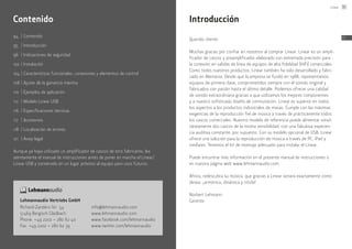 94	 |	Contenido
95	 |	Introducción
96	 |	Indicaciones de seguridad
102	|	Instalación
104	|	Características funcionales: conexiones y elementos de control
108	|	Ajuste de la ganancia máxima
110	 |	Ejemplos de aplicación
112	 |	Modelo Linear USB
116	 |	Especificaciones técnicas
117	 |	Accesorios
118	 |	Localización de errores
121	 |	Aviso legal
Aunque ya haya utilizado un amplificador de cascos de otro fabricante, lea
atentamente el manual de instrucciones antes de poner en marcha el Linear/
Linear USB y consérvelo en un lugar próximo al equipo para usos futuros.
Contenido
Lehmannaudio Vertriebs GmbH
Richard-Zanders-Str. 54
51469 Bergisch Gladbach
Phone: +49 2202 – 280 62 40
Fax: +49 2202 – 280 62 39
info@lehmannaudio.com
www.lehmannaudio.com
www.facebook.com/lehmannaudio
www.twitter.com/lehmannaudio
Introducción
Querido cliente:
Muchas gracias por confiar en nosotros al comprar Linear. Linear es un ampli-
ficador de cascos y preamplificador elaborado con extremada precisión para
la conexión en salidas de línea de equipos de alta fidelidad (HiFi) comerciales.
Como todos nuestros productos, Linear también ha sido desarrollado y fabri-
cado en Alemania. Desde que la empresa se fundó en 1988, representamos
equipos de primera clase, comprometidos siempre con el sonido original y
fabricados con pasión hasta el último detalle. Podemos ofrecer una calidad
de sonido extraordinaria gracias a que utilizamos los mejores componentes
y a nuestro sofisticado diseño de conmutación. Linear es superior en todos
los aspectos a los productos industriales de masas. Cumple con las máximas
exigencias de la reproducción fiel de música a través de prácticamente todos
los cascos comerciales. Nuestro modelo de referencia puede alimentar simul-
táneamente dos cascos de la misma sensibilidad, con una fabulosa experien-
cia auditiva constante, por supuesto. Con su modelo opcional de USB, Linear
ofrece una solución para la reproducción de música a través de PC, iPad y
similares. Tenemos el kit de montaje adecuado para instalar el Linear.
Puede encontrar más información en el presente manual de instrucciones o
en nuestra página web www.lehmannaudio.com.
Ahora, redescubra su música, que gracias a Linear sonará exactamente como
desea: ¡armónica, dinámica y nítida!
Norbert Lehmann
Gerente
Linear 95
ES
 