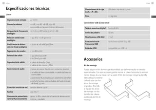 Especificaciones técnicas
Linear
Impedancia de entrada 47 kOhm
Ganancia máxima +0 dB, +10 dB, +18 dB, +20 dB
conmutable en la parte inferior del equipo
Respuesta de frecuencia
analógica
10 Hz (-0,3 dB) hasta 35 kHz (-1 dB)
Relación señal/ruido
analógica
> 95 dB a +0 dB ganancia
Coeficiente de distor-
sión no lineal analógico
< 0,001 % a 6 mW/300 Ohm
Separación de canales > 70 dB/10 kHz
Potencia de salida ≠
300 Ohm/200 mW
≠
60 Ohm/400 mW
Impedancia de salida ≠
salida de línea 60 Ohm
≠
salida de los cascos 5 Ohm
Conexiones de audio ≠
	tomas de cascos Neutrik con contactos dorados
≠
	1x salida de línea conmutable, 1x salida de línea no
conmutable
≠
	conectores RCA dorados con aislamiento de teflon
≠
	enchufe hembra estéreo (salida del bucle/entrada
de línea) 3,5 mm
Conexión tensión de red tensión alterna 230 V
Fusible 250 mA, T
Consumo de potencia du-
rante el funcionamiento
aprox. 10 W a través de la fuente de alimentación
interna y regulada
Dimensiones de la caja
Anch. x P x Alt.
280 mm x 110 mm x 44 mm
Peso 1,5 kg neto
Convertidor USB (Linear USB)
Tasa de muestreo digital hasta 48 kHz
Ancho de palabra 16 bits
Nivel máximo USB-DAC 1 V ef.
Característica de
­frecuencia USB
10 Hz hasta 20 kHz (-1,5 dB)
Estándar USB compatible con USB 1.0
Accesorios
Kit de montaje
Puede adquirir el kit de montaje desarrollado por Lehmannaudio en tiendas
especializadas. Con este accesorio podrá montar el Linear horizontal o vertical-
mente debajo de una mesa o en la pared. El kit de montaje incluye la plantilla
adecuada para taladrar.
Utilícela solo con los
arcos de montaje
originales. Atornille
al equipo los arcos
de montaje con los
tornillos de cabeza
avellanada del kit de
montaje.
Linear116
ES
Linear 117
ES
 