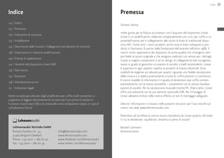 124	|	Indice
125	 |	Premessa
126	|	Indicazioni di sicurezza
132	 |	Installazione
134	|	Descrizione delle funzioni: Collegamenti ed elementi di comando
138	|	Impostazioni e massima amplificazione
140	|	Esempi di applicazione
142	|	Variante del dispositivo Linear USB
146	|	Dati tecnici
147	 |	Accessori
148	|	Individuazione errori
151	 |	Indicazioni legali
Anche se avete già utilizzato degli amplificatori per cuffie di altri produttori, vi
preghiamo di leggere attentamente le istruzioni per l’uso prima di mettere in
funzione Linear/Linear USB e di conservarle vicino al dispositivo stesso, in caso di
consultazione futura!
Indice
Lehmannaudio Vertriebs GmbH
Richard-Zanders-Str. 54
51469 Bergisch Gladbach
Phone: +49 2202 – 280 62 40
Fax: +49 2202 – 280 62 39
info@lehmannaudio.com
www.lehmannaudio.com
www.facebook.com/lehmannaudio
www.twitter.com/lehmannaudio
Premessa
Stimato cliente,
molte grazie per la fiducia accordataci con l’acquisto del dispositivo Linear.
Linear è un amplificatore, elaborato artigianalmente con cura, per cuffie e un
preamplificatore per il collegamento alle uscite di linea di tradizionali dispo-
sitivi HiFi. Come tutti i nostri prodotti, anche esso è stato sviluppato e pro-
dotto in Germania. A partire dalla fondazione dell’azienda nell’anno 1988, il
nostro nome rappresenta dei dispositivi di prima qualità che rimangono sem-
pre fedeli al suono originale e che vengono realizzati con amore per i dettagli.
Grazie ai migliori componenti e ad un design di collegamento ben escogitato,
siamo in grado di garantirvi un piacere di ascolto a livelli sorprendenti. Linear
è superiore in ogni aspetto rispetto ai prodotti di massa industriali. Esso
soddisfa le esigenze più elevate per quanto riguarda una fedele riproduzione
della musica e si adatta praticamente a tutte le cuffie presenti in commercio.
Il nostro modello di riferimento è in grado di alimentare due cuffie contem-
poraneamente con la stessa sensibilità – ovviamente con lo stesso favoloso
piacere di ascolto. Per la riproduzione musicale tramite PC, iPad e altro, Linear
offre una soluzione con la sua variante opzionale USB. Per il fissaggio di
Linear abbiamo incluso nella nostra offerta un set di montaggio adeguato.
Ulteriori informazioni si trovano nelle presenti istruzioni per l’uso nonché sul
nostro sito web www.lehmannaudio.com.
Divertitevi ad ascoltare la vostra musica riprodotta da Linear proprio nel modo
in cui la desiderate: equilibrata, dinamica e piena di sound!
Norbert Lehmann
Amministratore
Linear 125
IT
 