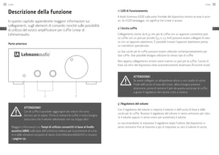 Parte anteriore
1 2 3
Descrizione della funzione
In questo capitolo appenderete maggiori informazioni sui
collegamenti, sugli elementi di comando nonché sulle possibilità
di utilizzo del vostro amplificatore per cuffie Linear di
Lehmannaudio.
Attenzione!
Con le cuffie è possibile raggiungere dei volumi che sono
dannosi per la salute. Prima di mettere le cuffie in testa bisogna
assicurarsi che il volume selezionato non sia troppo alto!
Maggiori informazioni sui Tempi di utilizzo consentiti in base al livello
acustico (dBA) sulla base dell’ordinanza tedesca per la protezione al rumo-
re e dalle vibrazioni sul posto di lavoro (LärmVibrationsArbSchV) si trovano
a pagina 131.
1 | LED di funzionamento
Il diodo luminoso (LED) sulla parte frontale del dispositivo mostra se esso è acce-
so. Se il LED lampeggia, ciò significa che Linear è acceso.
2 | Uscita cuffie
Collegamento stereo da 6,35 mm per le cuffie con un apposito connettore jack.
Le cuffie con un jack più piccolo (3,5 o 2,5 mm) possono essere collegato lo stes-
so con un apposito adattatore. È possibile trovare l’apposito adattatore presso
un rivenditore specializzato.
Le due uscite per le cuffie possono essere utilizzate contemporaneamente per
due cuffie. Ove possibile bisogna utilizzare lo stesso tipo di cuffie.
Non appena collegamento sinistro viene inserito un jack per la cuffia, l’uscita di
linea sul retro del dispositivo viene automaticamente disattivata (funzione mute).
Attenzione!
Se avete collegato un altoparlante attivo o uno stadio di uscita
finale dell’uscita di linea del Linear, allora bisogna prestare
attenzione, prima di estrarre il jack da questa uscita per le cuffie,
a girare il regolatore del volume tutto a sinistra.
3 | Regolatore del volume
Con il regolatore del volume si imposta il volume in dell’uscita di linea e delle
uscite per le cuffie. Ruotare il regolatore del volume in senso antiorario per ridur-
re il volume oppure in senso orario per aumentare il volume.
Le raccomandiamo di impostare il regolatore dopo l’utilizzo del dispositivo in
senso antiorario fino al massimo e poi di impostare su zero il volume di uscita.
Linear134
IT
Linear 135
IT
 
