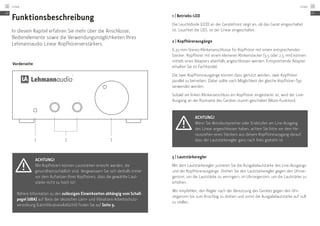 Vorderseite
1 2 3
Funktionsbeschreibung
In diesem Kapitel erfahren Sie mehr über die Anschlüsse,
Bedienelemente sowie die Verwendungsmöglichkeiten Ihres
Lehmannaudio Linear Kopfhörerverstärkers.
Achtung!
Mit Kopfhörern können Lautstärken erreicht werden, die
gesund­heitsschädlich sind. Vergewissern Sie sich deshalb immer
vor dem Aufsetzen Ihres Kopfhörers, dass die ­gewählte Laut-
stärke nicht zu hoch ist!
Nähere Information zu den zulässigen Einwirkzeiten abhängig vom Schall-
pegel (dBA) auf Basis der deutschen Lärm- und Vibrations-Arbeitsschutz­
verordnung (LärmVibrationsArbSchV) finden Sie auf Seite 9.
1 | Betriebs-LED
Die Leuchtdiode (LED) an der Gerätefront zeigt an, ob das Gerät eingeschaltet
ist. Leuchtet die LED, ist der Linear eingeschaltet.
2 | Kopfhörerausgänge
6,35-mm-Stereo-Klinkenanschlüsse für Kopfhörer mit einem entsprechenden
Stecker. Kopfhörer mit einem kleineren Klinkenstecker (3,5 oder 2,5 mm) können
mittels eines Adapters ebenfalls angeschlossen werden. Entsprechende Adapter
erhalten Sie im Fachhandel.
Die zwei Kopfhörerausgänge können dazu genutzt werden, zwei Kopfhörer
parallel zu betreiben. Dabei sollte nach Möglichkeit der gleiche Kopfhörer-Typ
verwendet werden.
Sobald am linken Klinkenanschluss ein Kopfhörer eingesteckt ist, wird der Line-
Ausgang an der Rückseite des Gerätes stumm geschaltet (Mute-Funktion).
Achtung!
Wenn Sie Aktivlautsprecher oder Endstufen am Line-Ausgang ­
des Linear angeschlossen haben, achten Sie bitte vor dem He­
rausziehen eines Steckers aus diesem Kopfhörerausgang darauf,
dass der Lautstärkeregler ganz nach links gedreht ist.
3 | Lautstärkeregler
Mit dem Lautstärkeregler justieren Sie die Ausgabelautstärke des Line-Ausgangs
und der Kopfhörerausgänge. Drehen Sie den Lautstärkeregler gegen den Uhrzei-
gersinn, um die Lautstärke zu verringern, im Uhrzeigersinn, um die Lautstärke zu
erhöhen.
Wir empfehlen, den Regler nach der Benutzung des Gerätes gegen den Uhr­
zeigersinn bis zum Anschlag zu drehen und somit die Ausgabelautstärke auf null
zu stellen.
DE
Linear12
DE
Linear 13
 
