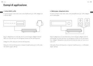 Esempi di applicazione
1 | Lettore SACD e cuffie
In questo esempio Linear viene usato come amplificatore per cuffie collegato ad
un lettore SACD.
Dopo il collegamento di Linear alla rete di corrente bisogna collegare il lettore
SACD con l’aiuto del cavo cinch all’ingresso di linea sul retro del dispositivo.
Collegare le cuffie sulla parte anteriore del dispositivo.
Sulla parte inferiore del dispositivo si imposta l’amplificazione per le cuffie utiliz-
zate (vedere pagine 138/139).
2 | Media player, altoparlante attivo
In questo esempio Linear viene usato come preamplificatore per cuffie collegato
ad un media player.
Dopo il collegamento di Linear alla rete di corrente bisogna collegare il lettore
multimediale con l’aiuto del cavo cinch all’ingresso di linea sul retro del disposi-
tivo. Collegare l’altoparlante attivo all’uscita di linea del Linear con l’aiuto di un
cavo cinch.
Sulla parte inferiore del dispositivo si imposta l’amplificazione su +0 dB (vedere
pagine 138/139).
Linear140
IT
Linear 141
IT
 