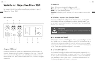 Variante del dispositivo Linear USB
Le seguenti descrizioni valgono esclusivamente per il tipo di
dispositivo Linear USB.
Parte posteriore
1
4 5 6
2 3 7 8 9 10
1 | Ingresso USB (Stereo)
Connettore femmina USB (tipo B) per il collegamento ad una porta USB di un
computer. Solitamente non è necessaria l’installazione di un driver e Linear USB
viene riconosciuto come dispositivo audio. Se il collegamento USB non riceve
nessun segnale audio, allora l’amplificatore si commuta in automatico sull’ingres-
so analogico.
2 | LED di stato
Questi LED mostrano lo stato del collegamento USB.
Rosso: Non c’è nessun collegamento USB con il computer.
Verde: I dati audio vengono trasmessi.
Nessuno: Il collegamento USB funziona, anche se non vengono trasmessi dati
audio.
3 | Uscita loop o ingresso di linea alternativo (Stereo)
In questa uscita è possibile collegare tutti i dispositivi con un jack da 3,5 mm.
In alternativa è possibile utilizzare questo connettore femmina come se fosse
un ingresso. In questo caso il connettore femmina cinch per l’ingresso di linea
funziona come uscita loop.
Attenzione!
Non collegare MAI entrambi gli ingressi contemporaneamente alla
fonte di segnale!
4 – 5 | Ingresso di linea (stereo)
Sul connettore femmina cinch dell’ingresso di linea è possibile collegare una fon-
te di segnale. Essa può essere ad esempio un lettore CD, un convertitore DA, un
ricevitore o un lettore multimediale. Il connettore femmina sinistro con l’anello
rosso rappresenta l’ingresso di linea destro, mentre il connettore femmina accan-
to con il bordo nero rappresenta l’ingresso di linea sinistro.
6 – 7 | Uscita di linea (stereo)
Sui connettori femmina cinch dell’uscita di linea è possibile collegare tutti i di-
spositivi con ingresso di linea, ad esempio un amplificatore finale, un altoparlan-
te attivo oppure un ricevitore. Il connettore femmina superiore (6) con il bordo
nero rappresenta l’uscita di linea sinistra. Il connettore femmina inferiore con
l’anello rosso (7) rappresenta l’uscita di linea destra.
Linear142
IT
Linear 143
IT
 