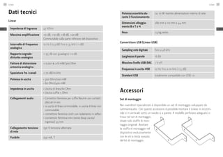 Dati tecnici
Linear
Impedenza di ingresso 47 kOhm
Massima amplificazione +0 dB, +10 dB, +18 dB, +20 dB
Commutabile sulla parte inferiore del dispositivo
Intervallo di frequenza
analogica
10 Hz (-0,3 dB) fino a 35 kHz (-1 dB)
Rapporto segnale-
disturbo analogico
> 95 dB con guadagno +0 dB
Fattore di distorsione
armonica analogica
< 0,001 % a 6 mW/300 Ohm
Spaziatura fra i canali > 70 dB/10 kHz
Potenza in uscita ≠	 300 Ohm/200 mW
≠	 60 Ohm/400 mW
Impedenza in uscita ≠	 Uscita di linea 60 Ohm
≠	 Uscita cuffie 5 Ohm
Collegamenti audio ≠	 Connettori femmina per cuffie Neutrik con contatti
placcati in oro
≠	 1x uscita di linea commutabile, 1x uscita di linea non
commutabile
≠	 connettore femmina cinch con isolamento in teflon
≠	 connettore femmina mini stereo (loop uscita/­
ingresso) 3,5 mm
Collegamento tensione
di rete
230 V tensione alternata
Fusibile 250 mA, T
Potenza assorbita du-
rante il funzionamento
ca. 10 W tramite alimentatore interno di rete
Dimensioni alloggia-
mento B x T x H
280 mm x 110 mm x 44 mm
Peso 1,5 kg netto
Convertitore USB (Linear USB)
Sampling rate digitale fino a 48 kHz
Larghezza di parola 16 Bit
Massimo livello USB-DAC 1 V eff.
Frequenza in uscita USB 10 Hz fino a 20 kHz (-1,5 dB)
Standard USB totalmente compatibile con USB 1.0
Accessori
Set di montaggio
Nei rivenditori specializzati è disponibile un set di montaggio sviluppato da
Lehmannaudio. Con questo accessorio è possibile montare il Linear in orizzon-
tale o in verticale sotto un tavolo o a parete. Il modello perforato adeguato si
trova nel set di montaggio.
Usare solo staffe di mon-
taggio originali. Avvitare
la staffa di montaggio nel
dispositivo esclusivamente
con le viti a testa svasata
del kit di montaggio.
Linear146
IT
Linear 147
IT
 
