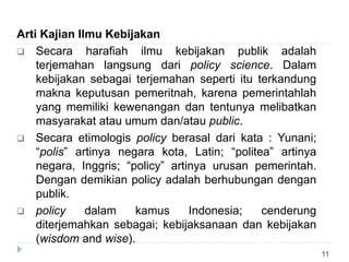 11
Arti Kajian Ilmu Kebijakan
 Secara harafiah ilmu kebijakan publik adalah
terjemahan langsung dari policy science. Dalam
kebijakan sebagai terjemahan seperti itu terkandung
makna keputusan pemeritnah, karena pemerintahlah
yang memiliki kewenangan dan tentunya melibatkan
masyarakat atau umum dan/atau public.
 Secara etimologis policy berasal dari kata : Yunani;
“polis” artinya negara kota, Latin; “politea” artinya
negara, Inggris; “policy” artinya urusan pemerintah.
Dengan demikian policy adalah berhubungan dengan
publik.
 policy dalam kamus Indonesia; cenderung
diterjemahkan sebagai; kebijaksanaan dan kebijakan
(wisdom and wise).
 