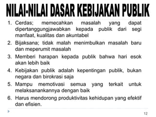 12
1. Cerdas; memecahkan masalah yang dapat
dipertanggungjawabkan kepada publik dari segi
manfaat, kualitas dan akuntabel
2. Bijaksana; tidak malah menimbulkan masalah baru
dan meperumit masalah
3. Memberi harapan kepada publik bahwa hari esok
akan lebih baik
4. Kebijakan publik adalah kepentingan publik, bukan
negara dan birokrasi saja
5. Mampu memotivasi semua yang terkait untuk
melaksanankannya dengan baik
6. Harus mendorong produktivitas kehidupan yang efektif
dan efisien.
 