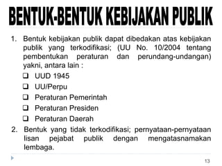 13
1. Bentuk kebijakan publik dapat dibedakan atas kebijakan
publik yang terkodifikasi; (UU No. 10/2004 tentang
pembentukan peraturan dan perundang-undangan)
yakni, antara lain :
 UUD 1945
 UU/Perpu
 Peraturan Pemerintah
 Peraturan Presiden
 Peraturan Daerah
2. Bentuk yang tidak terkodifikasi; pernyataan-pernyataan
lisan pejabat publik dengan mengatasnamakan
lembaga.
 