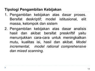 14
Tipologi Pengambilan Kebijakan
1. Pengambilan kebijakan atas dasar proses.
Bersifat deskriptif; model istitusional, elit
massa, kelompok dan sistem
2. Pengambilan kebijakan atas dasar analisis
hasil dan akibat bersifat preskriftif yaitu
menunjukkan cara-cara untuk meningkatkan
mutu, kualitas isi, hasil dan akibat. Model
incremental, model rational comprehensive
dan mixed scanning.
 