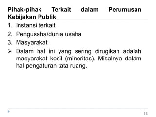 16
Pihak-pihak Terkait dalam Perumusan
Kebijakan Publik
1. Instansi terkait
2. Pengusaha/dunia usaha
3. Masyarakat
 Dalam hal ini yang sering dirugikan adalah
masyarakat kecil (minoritas). Misalnya dalam
hal pengaturan tata ruang.
 