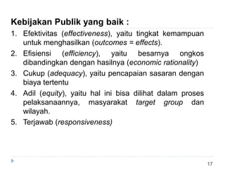 17
Kebijakan Publik yang baik :
1. Efektivitas (effectiveness), yaitu tingkat kemampuan
untuk menghasilkan (outcomes = effects).
2. Efisiensi (efficiency), yaitu besarnya ongkos
dibandingkan dengan hasilnya (economic rationality)
3. Cukup (adequacy), yaitu pencapaian sasaran dengan
biaya tertentu
4. Adil (equity), yaitu hal ini bisa dilihat dalam proses
pelaksanaannya, masyarakat target group dan
wilayah.
5. Terjawab (responsiveness)
 