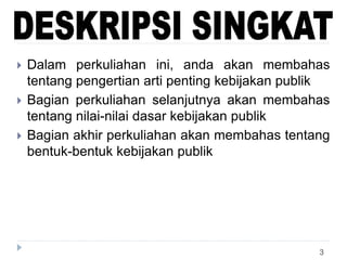 3
 Dalam perkuliahan ini, anda akan membahas
tentang pengertian arti penting kebijakan publik
 Bagian perkuliahan selanjutnya akan membahas
tentang nilai-nilai dasar kebijakan publik
 Bagian akhir perkuliahan akan membahas tentang
bentuk-bentuk kebijakan publik
 