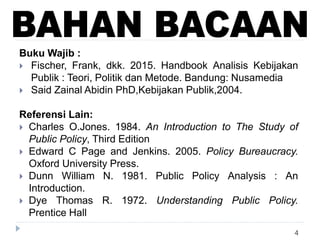 4
Buku Wajib :
 Fischer, Frank, dkk. 2015. Handbook Analisis Kebijakan
Publik : Teori, Politik dan Metode. Bandung: Nusamedia
 Said Zainal Abidin PhD,Kebijakan Publik,2004.
Referensi Lain:
 Charles O.Jones. 1984. An Introduction to The Study of
Public Policy, Third Edition
 Edward C Page and Jenkins. 2005. Policy Bureaucracy.
Oxford University Press.
 Dunn William N. 1981. Public Policy Analysis : An
Introduction.
 Dye Thomas R. 1972. Understanding Public Policy.
Prentice Hall
 
