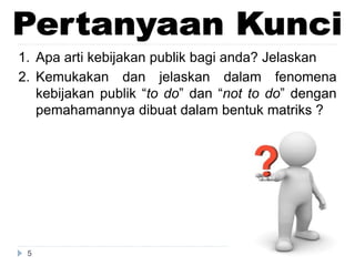 5
1. Apa arti kebijakan publik bagi anda? Jelaskan
2. Kemukakan dan jelaskan dalam fenomena
kebijakan publik “to do” dan “not to do” dengan
pemahamannya dibuat dalam bentuk matriks ?
 