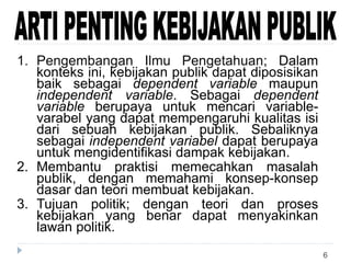 6
1. Pengembangan Ilmu Pengetahuan; Dalam
konteks ini, kebijakan publik dapat diposisikan
baik sebagai dependent variable maupun
independent variable. Sebagai dependent
variable berupaya untuk mencari variable-
varabel yang dapat mempengaruhi kualitas isi
dari sebuah kebijakan publik. Sebaliknya
sebagai independent variabel dapat berupaya
untuk mengidentifikasi dampak kebijakan.
2. Membantu praktisi memecahkan masalah
publik, dengan memahami konsep-konsep
dasar dan teori membuat kebijakan.
3. Tujuan politik; dengan teori dan proses
kebijakan yang benar dapat menyakinkan
lawan politik.
 
