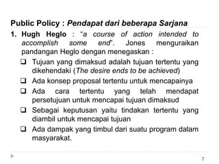 7
Public Policy : Pendapat dari beberapa Sarjana
1. Hugh Heglo : “a course of action intended to
accomplish some end”. Jones menguraikan
pandangan Heglo dengan menegaskan :
 Tujuan yang dimaksud adalah tujuan tertentu yang
dikehendaki (The desire ends to be achieved)
 Ada konsep proposal tertentu untuk mencapainya
 Ada cara tertentu yang telah mendapat
persetujuan untuk mencapai tujuan dimaksud
 Sebagai keputusan yaitu tindakan tertentu yang
diambil untuk mencapai tujuan
 Ada dampak yang timbul dari suatu program dalam
masyarakat.
 
