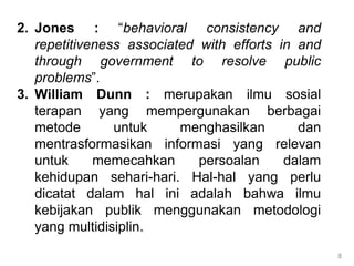 2. Jones : “behavioral consistency and
repetitiveness associated with efforts in and
through government to resolve public
problems”.
3. William Dunn : merupakan ilmu sosial
terapan yang mempergunakan berbagai
metode untuk menghasilkan dan
mentrasformasikan informasi yang relevan
untuk memecahkan persoalan dalam
kehidupan sehari-hari. Hal-hal yang perlu
dicatat dalam hal ini adalah bahwa ilmu
kebijakan publik menggunakan metodologi
yang multidisiplin.
8
 